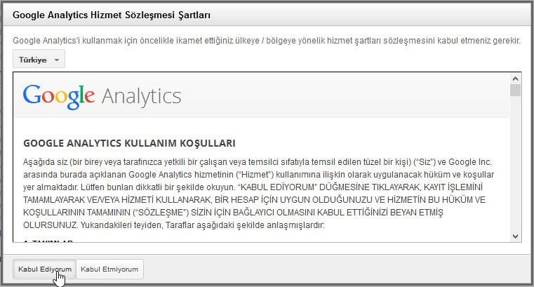 Makine tarafından oluşturulan diğer metin: Google Analytics Hizmet Sözleşmesi Şartları Google Analylics'i kullanmak için öncelikle ikamet ettiğiniz ülkeye / bölgeye yönelik hizmet şadları sözleşmesini kabul etmeniz gerekir Tü rkİye Google Analytics GOOGLE ANALYTICS KULLANIM KOŞULLARI Aşağıda siz (bir birey veya tarafınızca yetkili bir çalışan veya temsilci sıfatıyla temsil edilen tüzel bir kişi) ('Siz') ve Google Inc arasında burada açıklanan Google Analytics hizmetinin ("Hizmet) kullanımına ilişkin olarak uygulanacak hüküm ve koşullar yer almakladır Lütfen bunları dikkatli bir şekilde okuyum 'KABUL EDİYORUM' DUGMESINE TIKLAYARAK, KAYIT IŞLEMiNi TAMAMLAYARAK VE,'VEYA HiZMETi KULLANARAK, HESAP ÇIN UYGUN OLDUGUNUZU VE HiZMETiN BU HÜKÜM VE KOŞULLARININ TAMAMININ ('SÖZLEŞME') siziN ÇIN BAGLAYICI OLMASINI KABUL ETTiGiNiZi BEYAN ETMİŞ OLURSUNUZ Yukarıdakileri teyiden, Taraflar aşağıdaki şeklide anlaşmışlardır: Kabul Edi m Kgbul